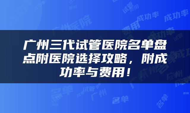 广州三代试管医院名单盘点附医院选择攻略，附成功率与费用！
