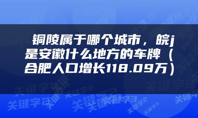  铜陵属于哪个城市，皖j是安徽什么地方的车牌（合肥人口增长118.09万） 