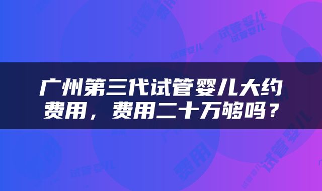 广州第三代试管婴儿大约费用，费用二十万够吗？
