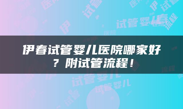 伊春试管婴儿医院哪家好？附试管流程！