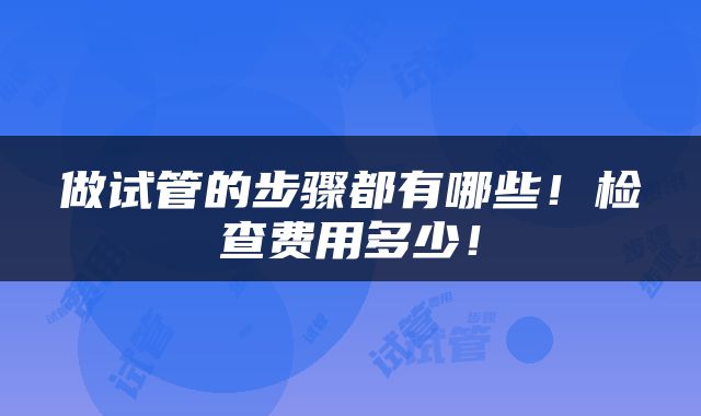 做试管的步骤都有哪些！检查费用多少！