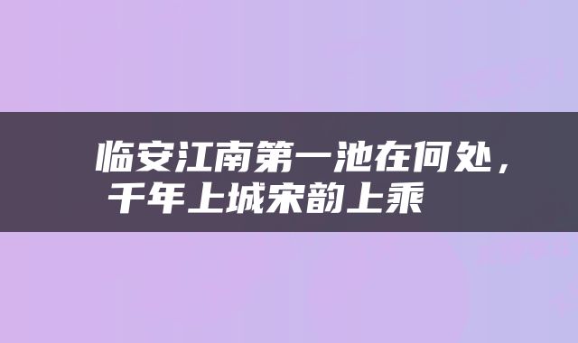  临安江南第一池在何处，千年上城宋韵上乘④ 