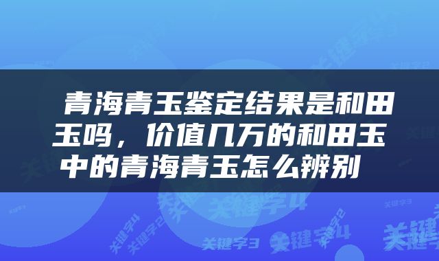  青海青玉鉴定结果是和田玉吗，价值几万的和田玉中的青海青玉怎么辨别 