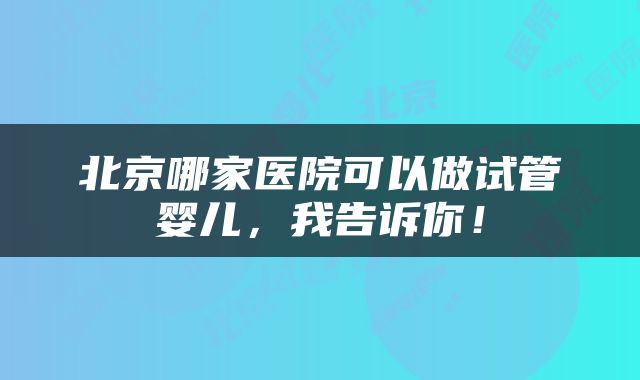 北京哪家医院可以做试管婴儿，我告诉你！