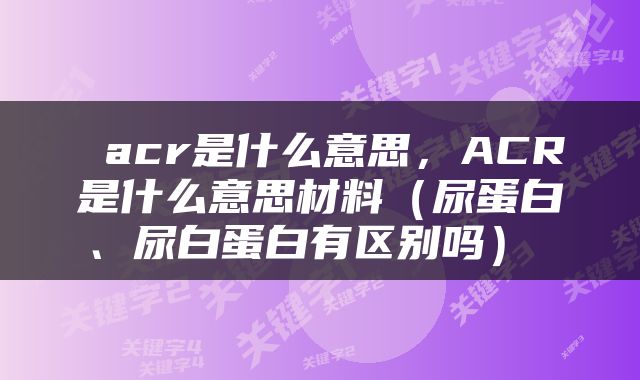  acr是什么意思，ACR是什么意思材料（尿蛋白、尿白蛋白有区别吗） 