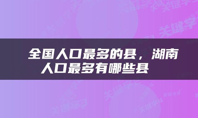  全国人口最多的县，湖南人口最多有哪些县 