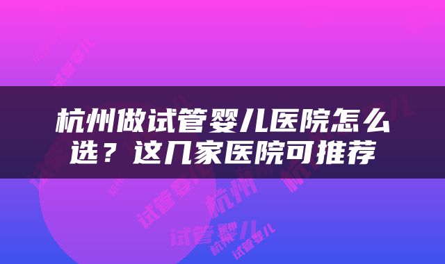 杭州做试管婴儿医院怎么选？这几家医院可推荐