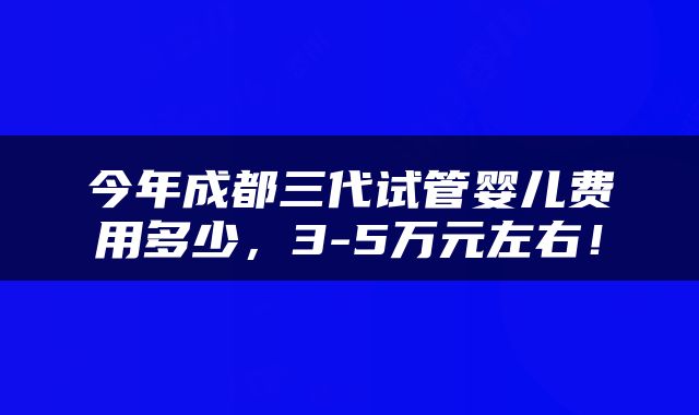 今年成都三代试管婴儿费用多少，3-5万元左右！
