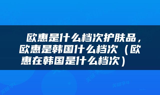  欧惠是什么档次护肤品，欧惠是韩国什么档次（欧惠在韩国是什么档次） 