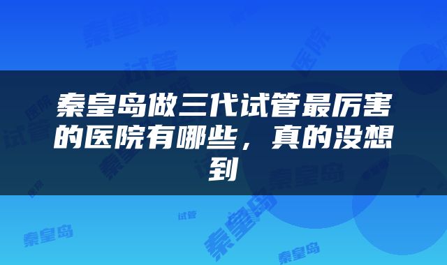 秦皇岛做三代试管最厉害的医院有哪些，真的没想到