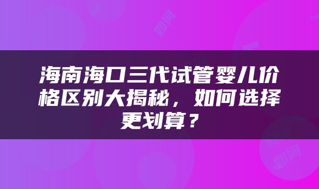 海南海口三代试管婴儿价格区别大揭秘,如何选择更划算?