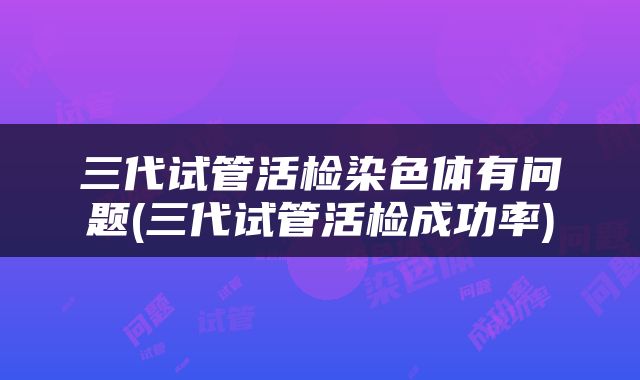 三代试管活检染色体有问题(三代试管活检成功率)