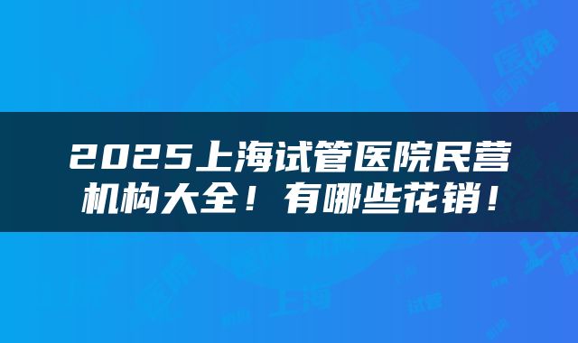 2025上海试管医院民营机构大全！有哪些花销！