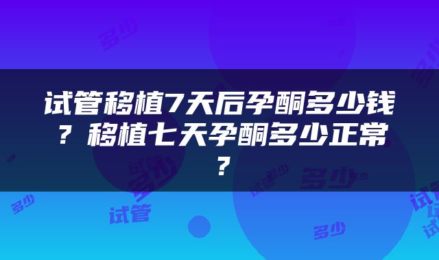 试管移植7天后孕酮多少钱？移植七天孕酮多少正常？