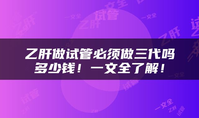 乙肝做试管必须做三代吗多少钱！一文全了解！