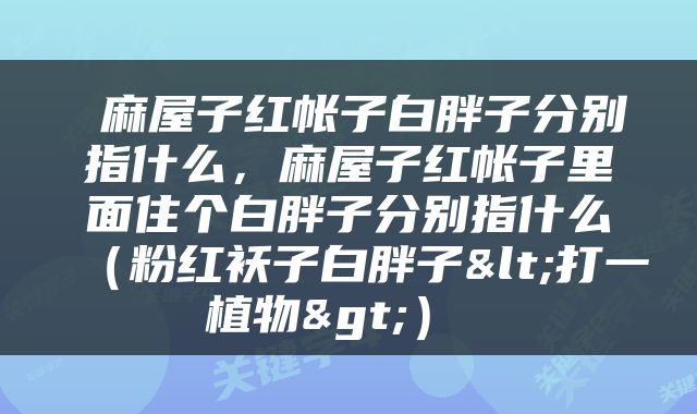 麻屋子红帐子白胖子分别指什么，麻屋子红帐子里面住个白胖子分别指什么（粉红袄子白胖子<打一植物>） 