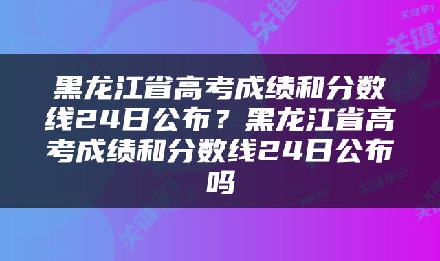 黑龙江省高考成绩和分数线24日公布？黑龙江省高考成绩和分数线24日公布吗