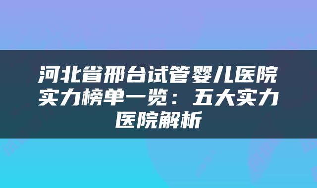 河北省邢台试管婴儿医院实力榜单一览:五大实力医院解析