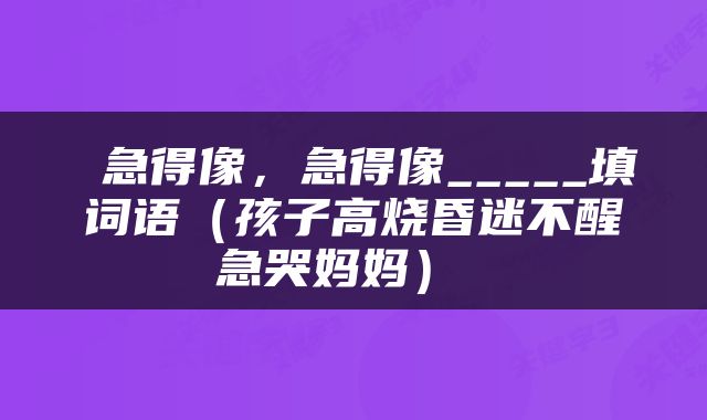  急得像，急得像_____填词语（孩子高烧昏迷不醒急哭妈妈） 