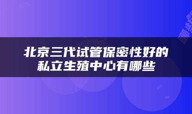 北京三代试管保密性好的私立生殖中心有哪些