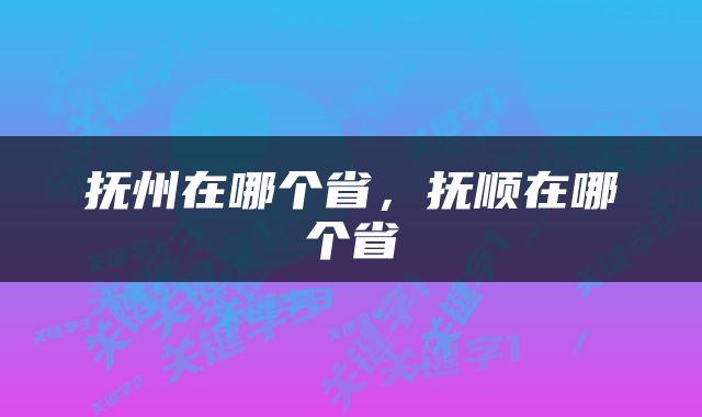 抚州在哪个省，抚顺在哪个省