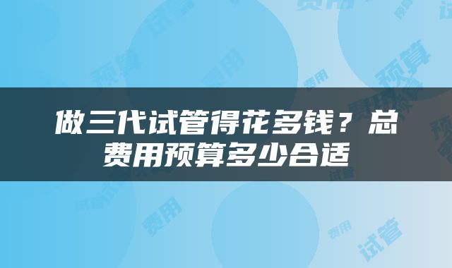 做三代试管得花多钱？总费用预算多少合适