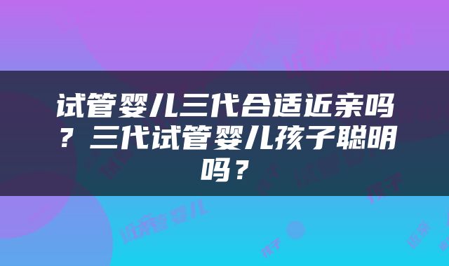 试管婴儿三代合适近亲吗？三代试管婴儿孩子聪明吗？