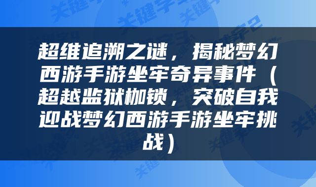超维追溯之谜，揭秘梦幻西游手游坐牢奇异事件（超越监狱枷锁，突破自我迎战梦幻西游手游坐牢挑战）
