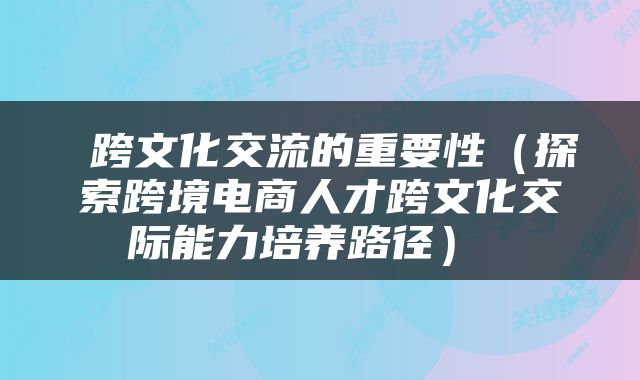  跨文化交流的重要性（探索跨境电商人才跨文化交际能力培养路径） 