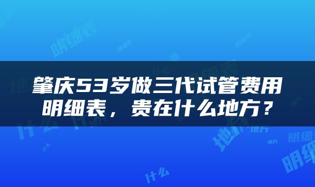 肇庆53岁做三代试管费用明细表,贵在什么地方?