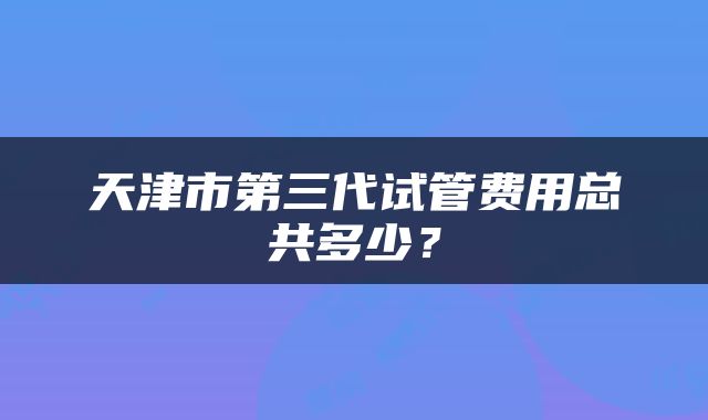 天津市第三代试管费用总共多少？