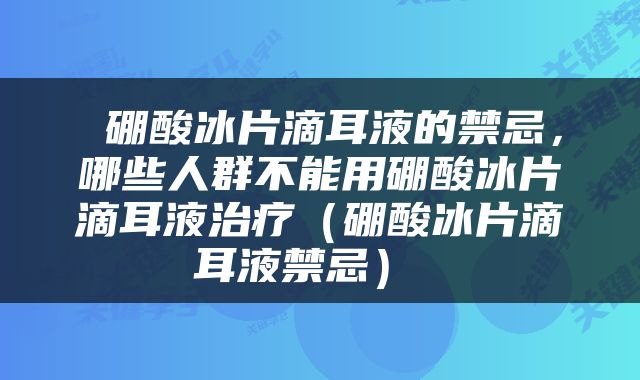  硼酸冰片滴耳液的禁忌，哪些人群不能用硼酸冰片滴耳液治疗（硼酸冰片滴耳液禁忌） 