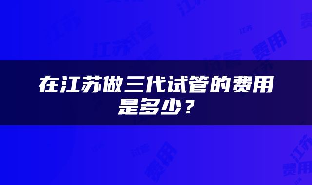 在江苏做三代试管的费用是多少？