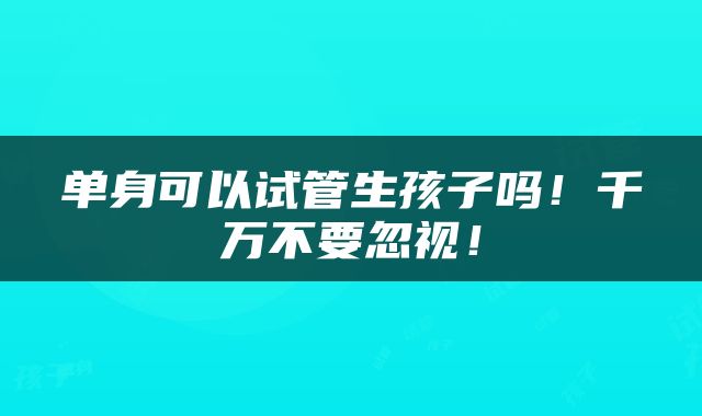 单身可以试管生孩子吗！千万不要忽视！