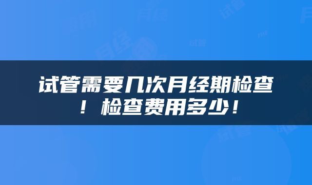 试管需要几次月经期检查!检查费用多少!