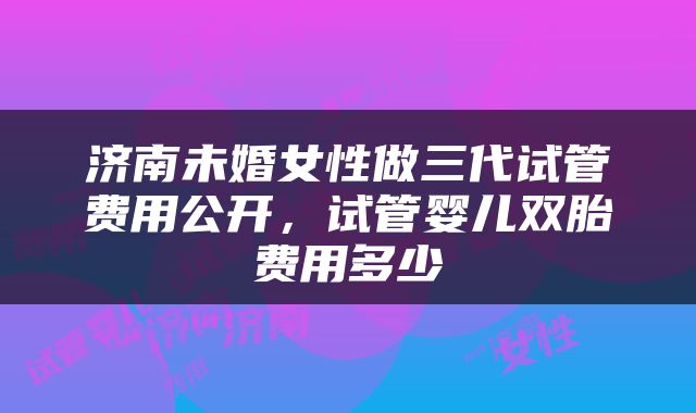 济南未婚女性做三代试管费用公开，试管婴儿双胎费用多少
