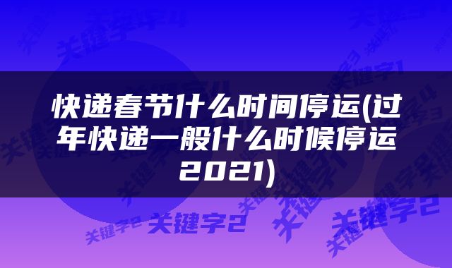 快递春节什么时间停运(过年快递一般什么时候停运2021)