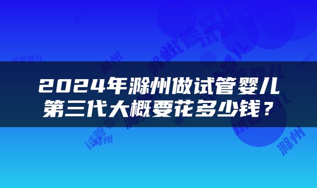 2024年滁州做试管婴儿第三代大概要花多少钱？