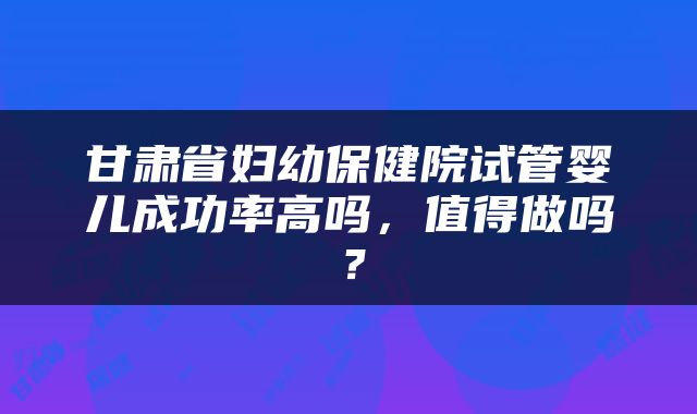 甘肃省妇幼保健院试管婴儿成功率高吗，值得做吗？