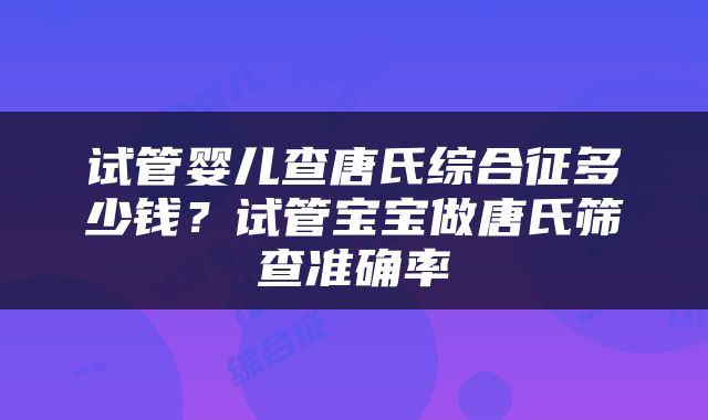 试管婴儿查唐氏综合征多少钱？试管宝宝做唐氏筛查准确率
