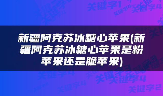 新疆阿克苏冰糖心苹果(新疆阿克苏冰糖心苹果是粉苹果还是脆苹果)