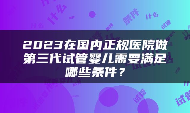 2023在国内正规医院做第三代试管婴儿需要满足哪些条件？
