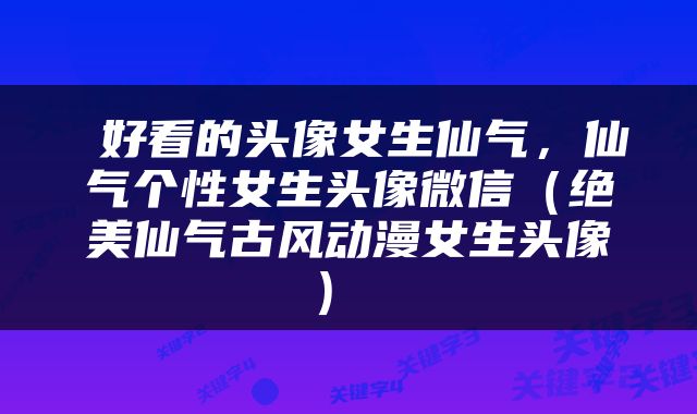  好看的头像女生仙气，仙气个性女生头像微信（绝美仙气古风动漫女生头像） 