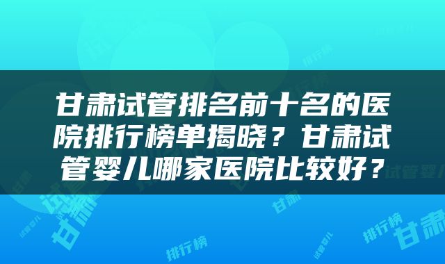 甘肃试管排名前十名的医院排行榜单揭晓？甘肃试管婴儿哪家医院比较好？