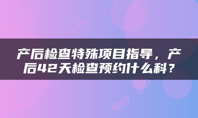 产后检查特殊项目指导，产后42天检查预约什么科？