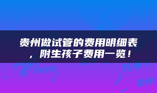 贵州做试管的费用明细表，附生孩子费用一览！