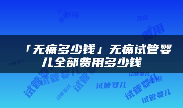 「无痛多少钱」无痛试管婴儿全部费用多少钱