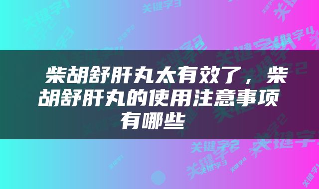  柴胡舒肝丸太有效了，柴胡舒肝丸的使用注意事项有哪些 