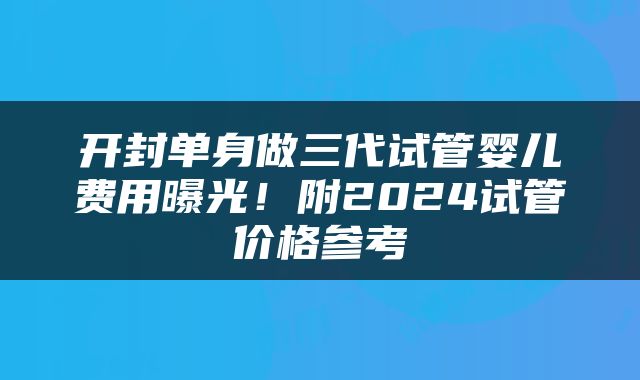 开封单身做三代试管婴儿费用曝光！附2024试管价格参考