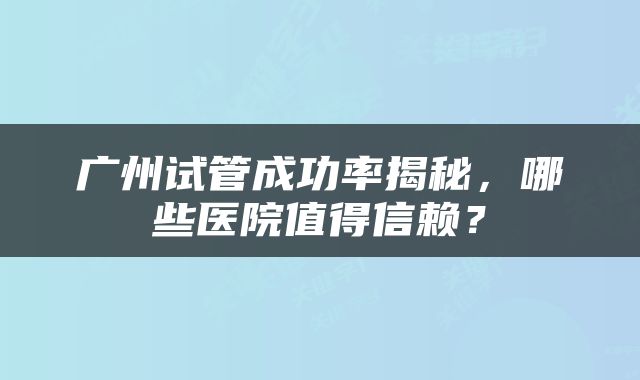 广州试管成功率揭秘，哪些医院值得信赖？